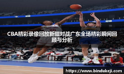 CBA精彩录像回放新疆对战广东全场精彩瞬间回顾与分析